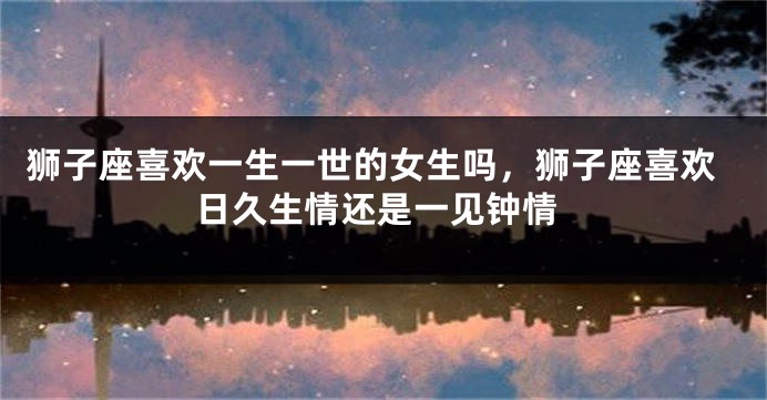 狮子座喜欢一生一世的女生吗，狮子座喜欢日久生情还是一见钟情