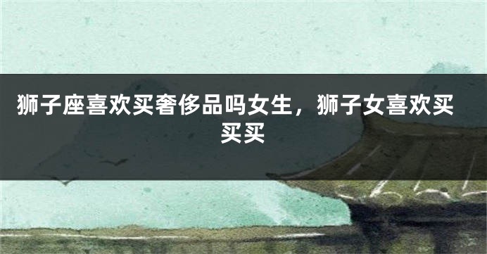 狮子座喜欢买奢侈品吗女生，狮子女喜欢买买买