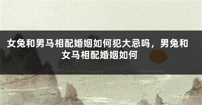 女兔和男马相配婚姻如何犯大忌吗，男兔和女马相配婚姻如何