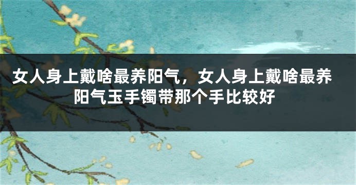 女人身上戴啥最养阳气，女人身上戴啥最养阳气玉手镯带那个手比较好
