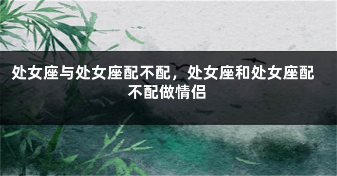 处女座与处女座配不配，处女座和处女座配不配做情侣