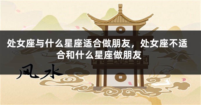 处女座与什么星座适合做朋友，处女座不适合和什么星座做朋友