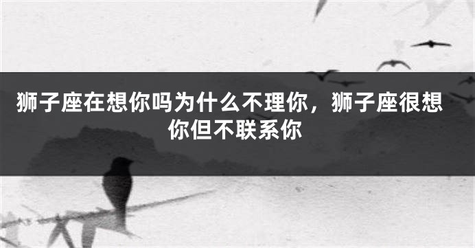 狮子座在想你吗为什么不理你，狮子座很想你但不联系你