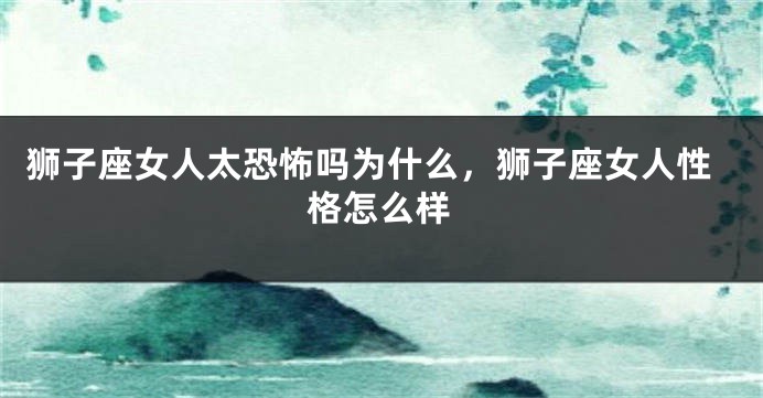 狮子座女人太恐怖吗为什么，狮子座女人性格怎么样