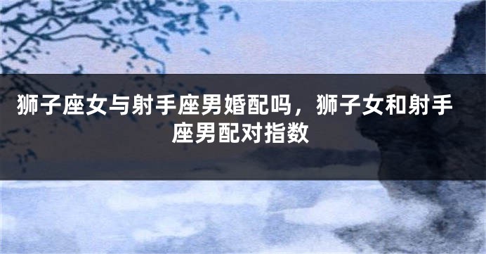 狮子座女与射手座男婚配吗，狮子女和射手座男配对指数