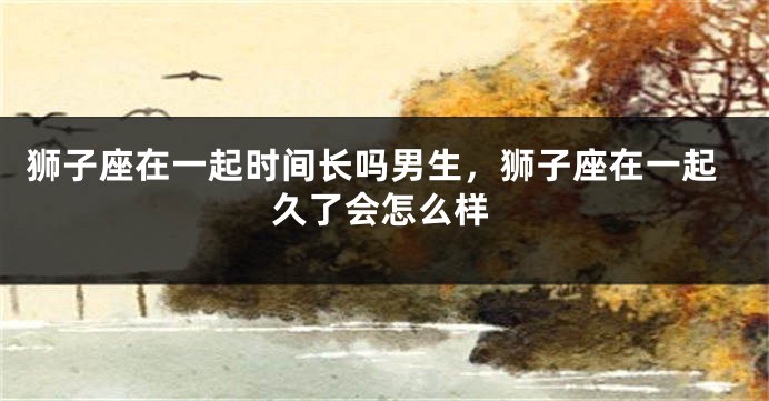 狮子座在一起时间长吗男生，狮子座在一起久了会怎么样