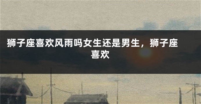 狮子座喜欢风雨吗女生还是男生，狮子座 喜欢