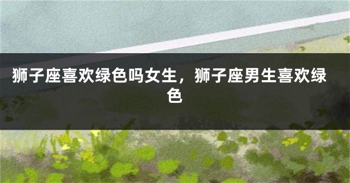 狮子座喜欢绿色吗女生，狮子座男生喜欢绿色