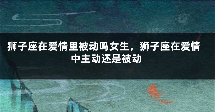 狮子座在爱情里被动吗女生，狮子座在爱情中主动还是被动