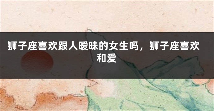 狮子座喜欢跟人暧昧的女生吗，狮子座喜欢和爱