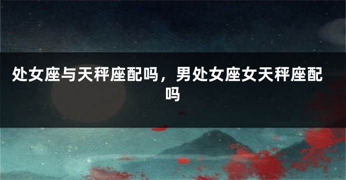 处女座与天秤座配吗，男处女座女天秤座配吗