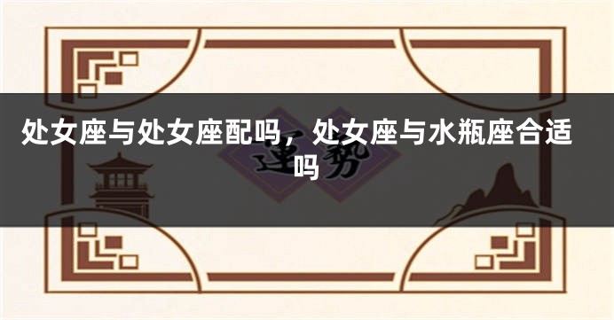 处女座与处女座配吗，处女座与水瓶座合适吗