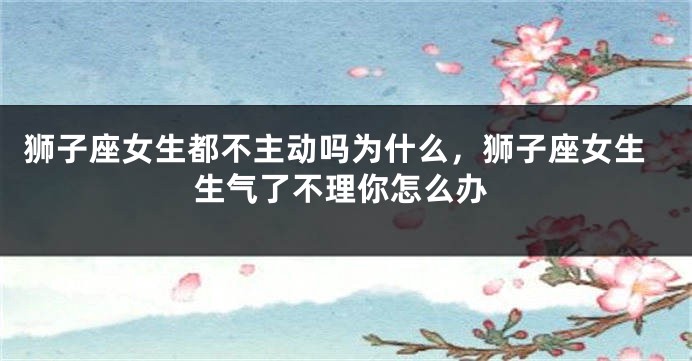 狮子座女生都不主动吗为什么，狮子座女生生气了不理你怎么办
