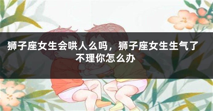 狮子座女生会哄人么吗，狮子座女生生气了不理你怎么办