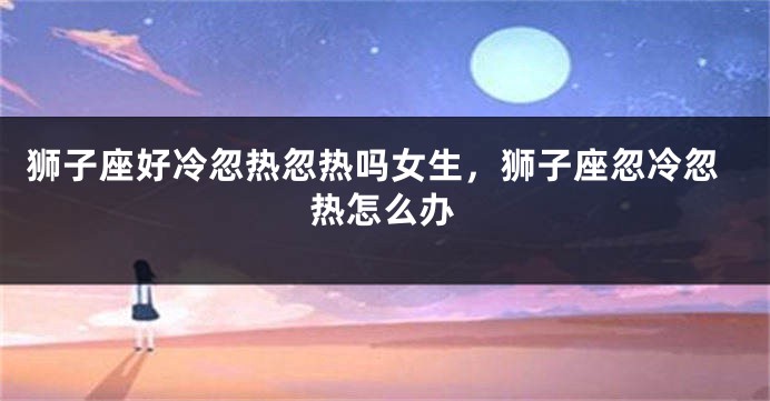 狮子座好冷忽热忽热吗女生，狮子座忽冷忽热怎么办