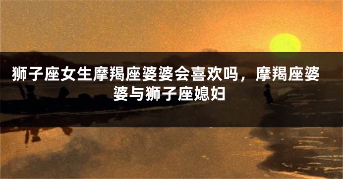 狮子座女生摩羯座婆婆会喜欢吗，摩羯座婆婆与狮子座媳妇
