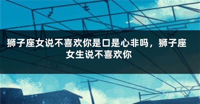 狮子座女说不喜欢你是口是心非吗，狮子座女生说不喜欢你