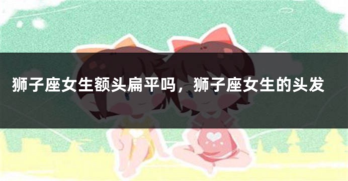 狮子座女生额头扁平吗，狮子座女生的头发
