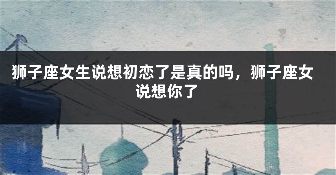 狮子座女生说想初恋了是真的吗，狮子座女说想你了