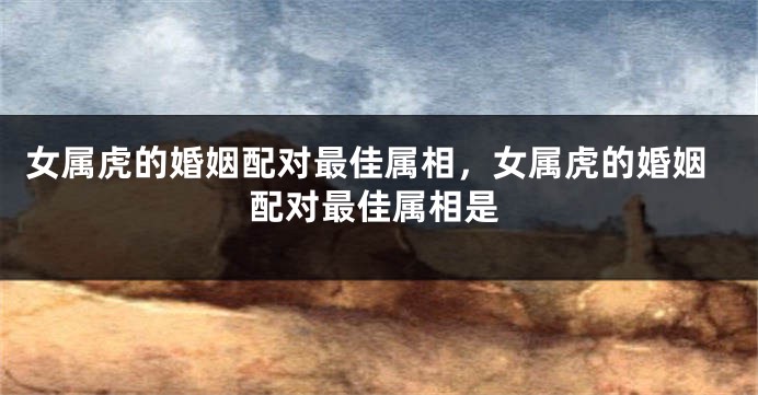 女属虎的婚姻配对最佳属相，女属虎的婚姻配对最佳属相是