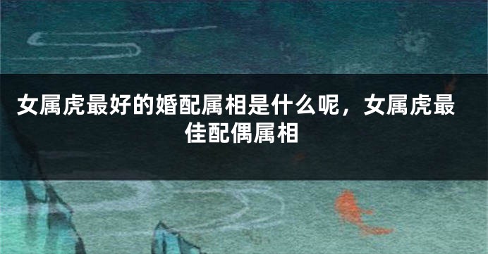 女属虎最好的婚配属相是什么呢，女属虎最佳配偶属相