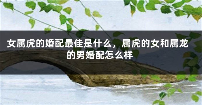 女属虎的婚配最佳是什么，属虎的女和属龙的男婚配怎么样