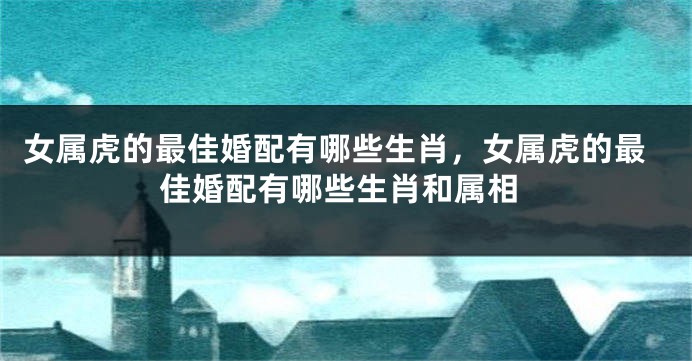 女属虎的最佳婚配有哪些生肖，女属虎的最佳婚配有哪些生肖和属相