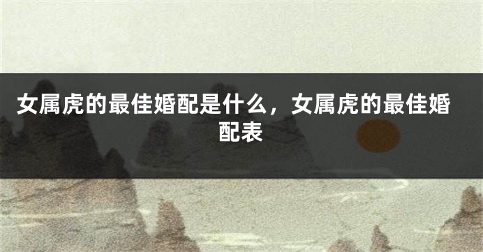 女属虎的最佳婚配是什么，女属虎的最佳婚配表