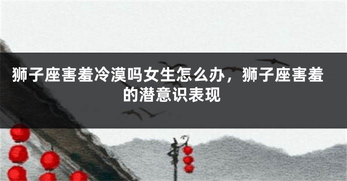 狮子座害羞冷漠吗女生怎么办，狮子座害羞的潜意识表现