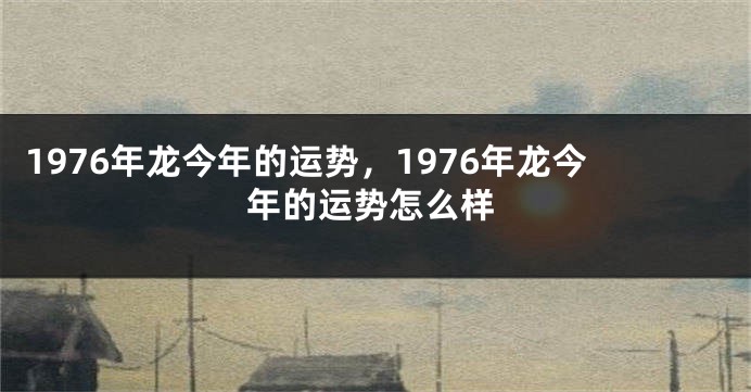 1976年龙今年的运势，1976年龙今年的运势怎么样