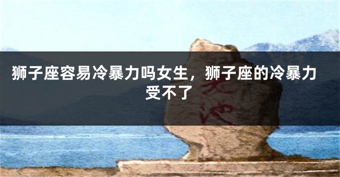 狮子座容易冷暴力吗女生，狮子座的冷暴力受不了