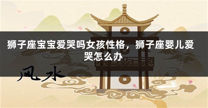 狮子座宝宝爱哭吗女孩性格，狮子座婴儿爱哭怎么办