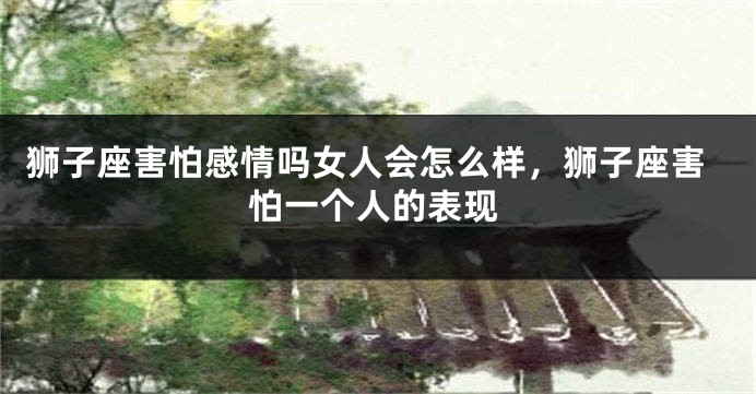 狮子座害怕感情吗女人会怎么样，狮子座害怕一个人的表现