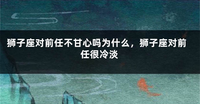 狮子座对前任不甘心吗为什么，狮子座对前任很冷淡