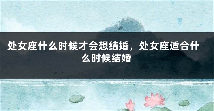 处女座什么时候才会想结婚，处女座适合什么时候结婚