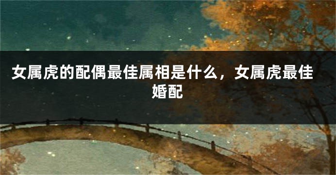 女属虎的配偶最佳属相是什么，女属虎最佳婚配