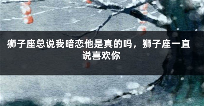 狮子座总说我暗恋他是真的吗，狮子座一直说喜欢你