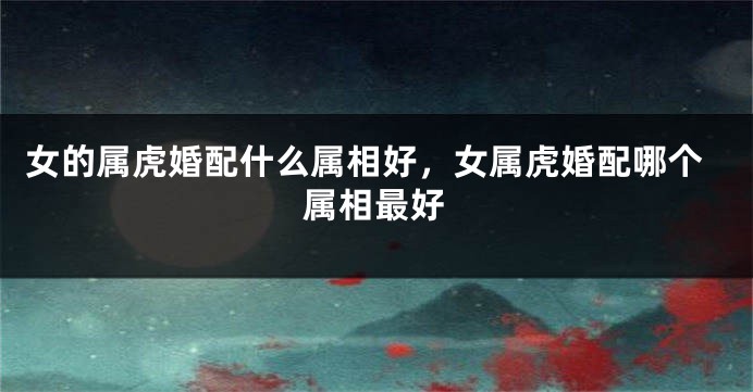 女的属虎婚配什么属相好，女属虎婚配哪个属相最好
