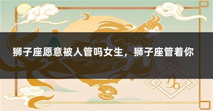 狮子座愿意被人管吗女生，狮子座管着你