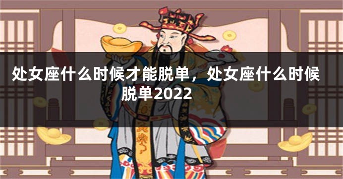 处女座什么时候才能脱单，处女座什么时候脱单2022