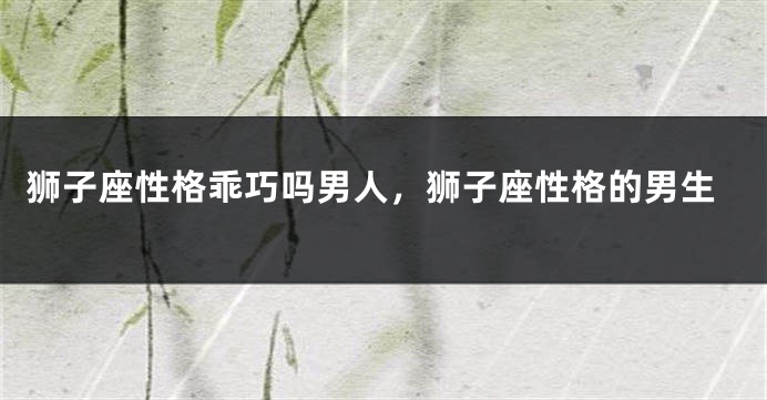 狮子座性格乖巧吗男人，狮子座性格的男生