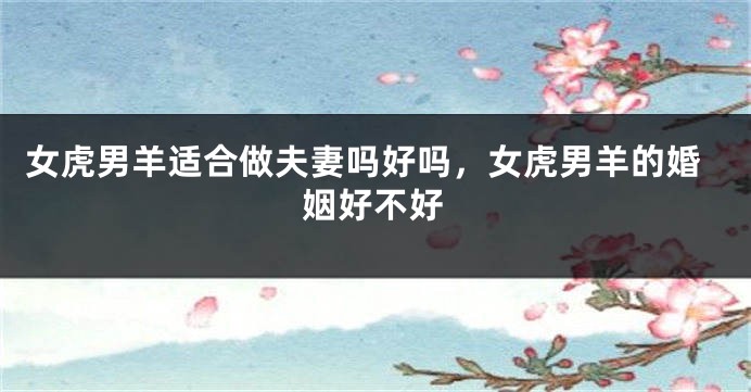 女虎男羊适合做夫妻吗好吗,女虎男羊的婚姻好不好