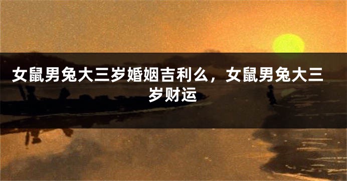 女鼠男兔大三岁婚姻吉利么，女鼠男兔大三岁财运