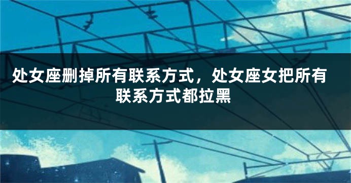 处女座删掉所有联系方式，处女座女把所有联系方式都拉黑