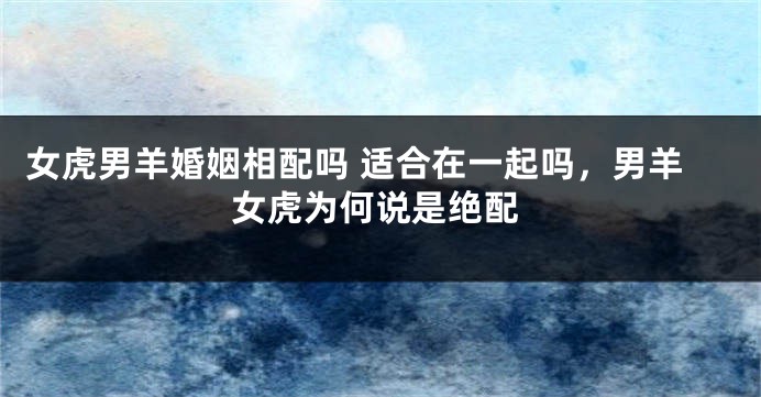 女虎男羊婚姻相配吗 适合在一起吗，男羊女虎为何说是绝配