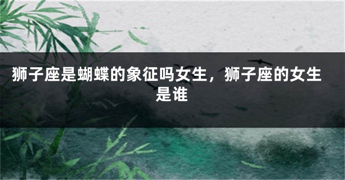 狮子座是蝴蝶的象征吗女生，狮子座的女生是谁