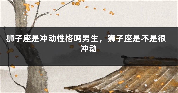 狮子座是冲动性格吗男生，狮子座是不是很冲动