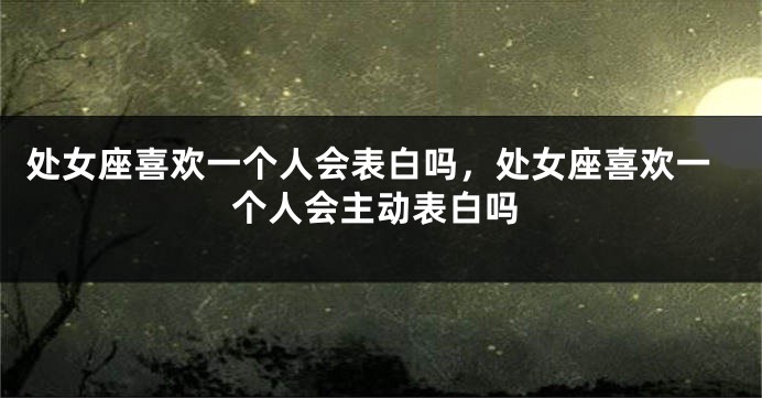 处女座喜欢一个人会表白吗，处女座喜欢一个人会主动表白吗