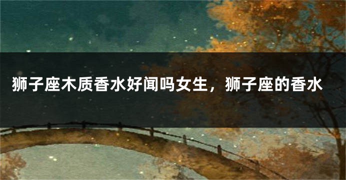 狮子座木质香水好闻吗女生，狮子座的香水