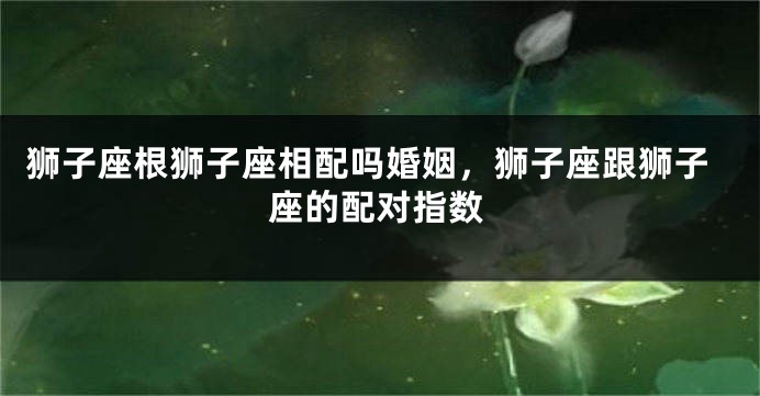 狮子座根狮子座相配吗婚姻，狮子座跟狮子座的配对指数